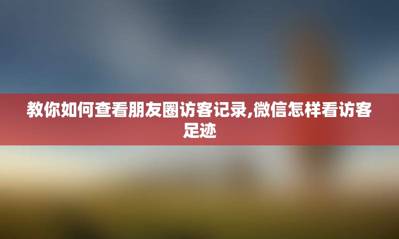 教你如何查看朋友圈访客记录,微信怎样看访客足迹