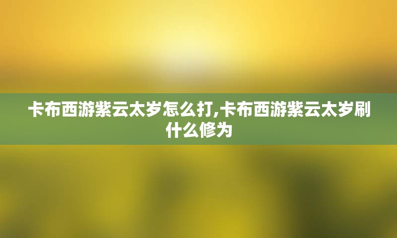 卡布西游紫云太岁怎么打,卡布西游紫云太岁刷什么修为