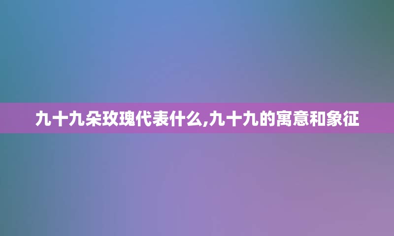 九十九朵玫瑰代表什么,九十九的寓意和象征