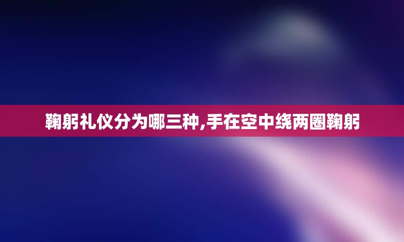 鞠躬礼仪分为哪三种,手在空中绕两圈鞠躬