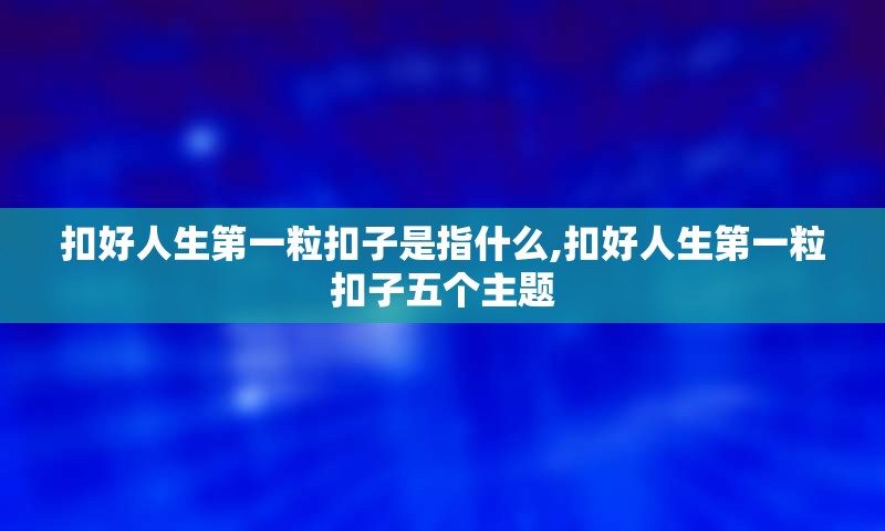 扣好人生第一粒扣子是指什么,扣好人生第一粒扣子五个主题