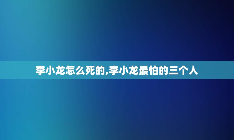 李小龙怎么死的,李小龙最怕的三个人