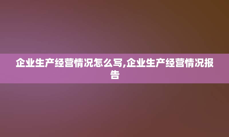 企业生产经营情况怎么写,企业生产经营情况报告