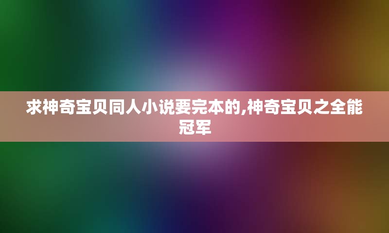 求神奇宝贝同人小说要完本的,神奇宝贝之全能冠军