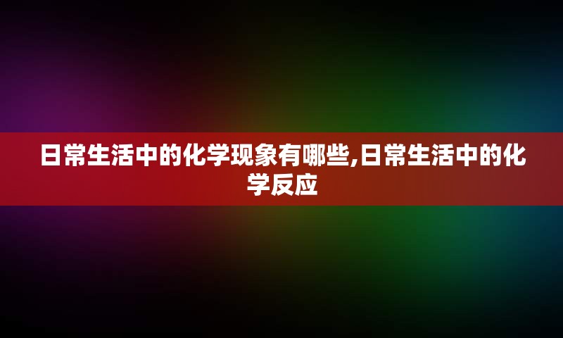 日常生活中的化学现象有哪些,日常生活中的化学反应