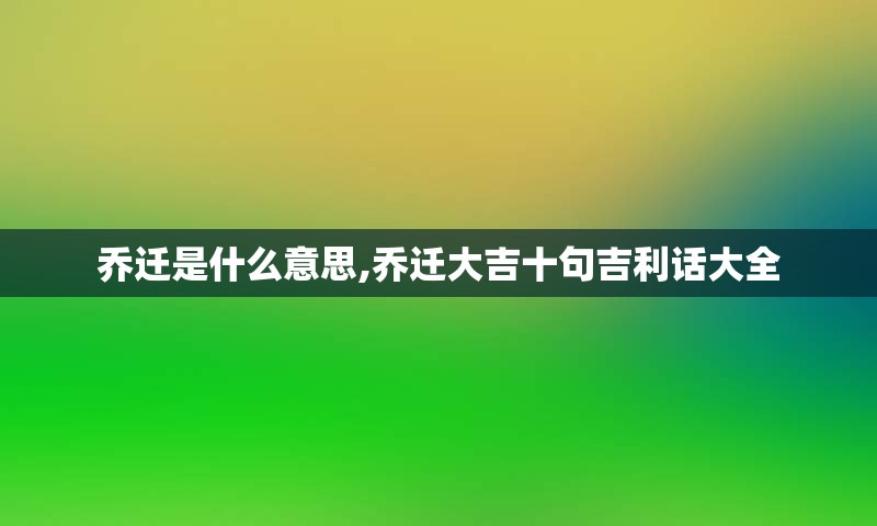 乔迁是什么意思,乔迁大吉十句吉利话大全