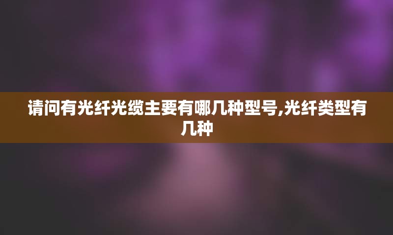 请问有光纤光缆主要有哪几种型号,光纤类型有几种