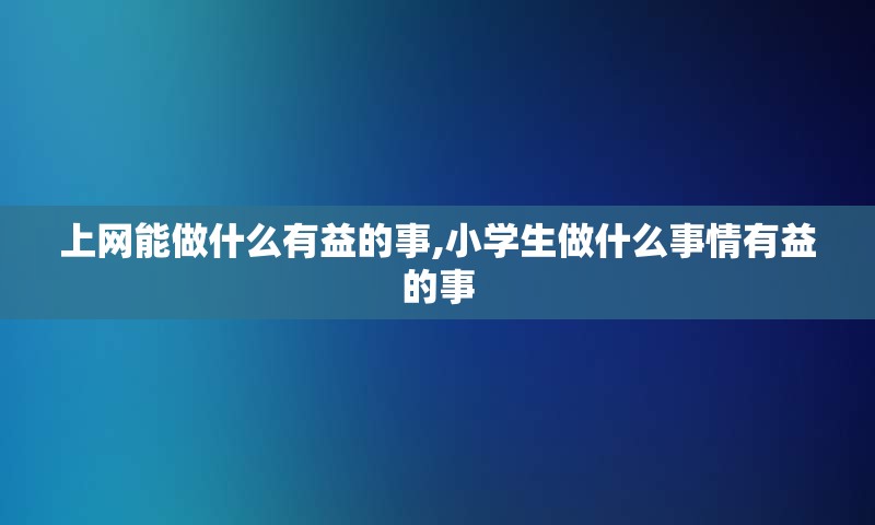 上网能做什么有益的事,小学生做什么事情有益的事