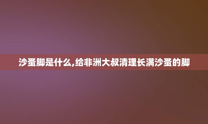 沙蚤脚是什么,给非洲大叔清理长满沙蚤的脚