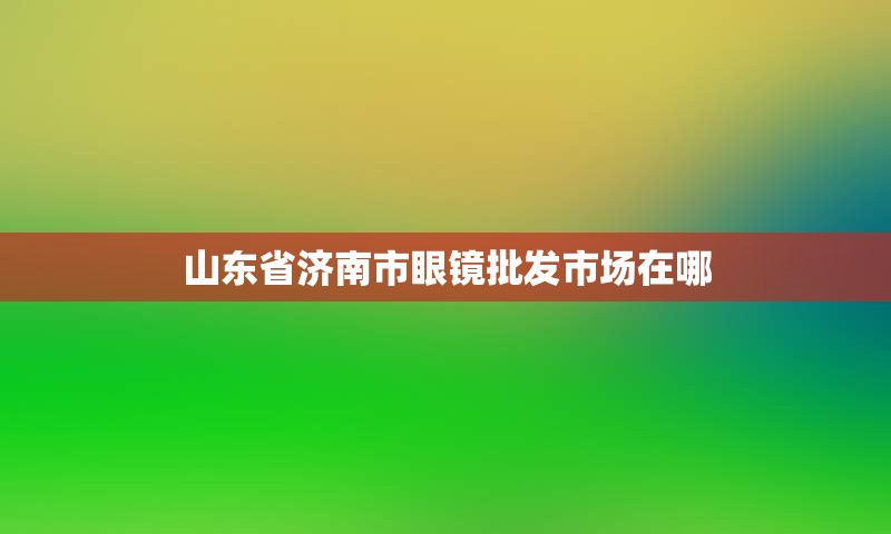 山东省济南市眼镜批发市场在哪