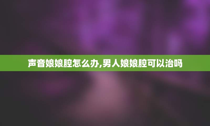 声音娘娘腔怎么办,男人娘娘腔可以治吗