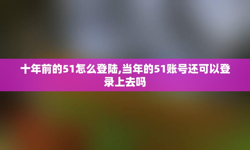 十年前的51怎么登陆,当年的51账号还可以登录上去吗