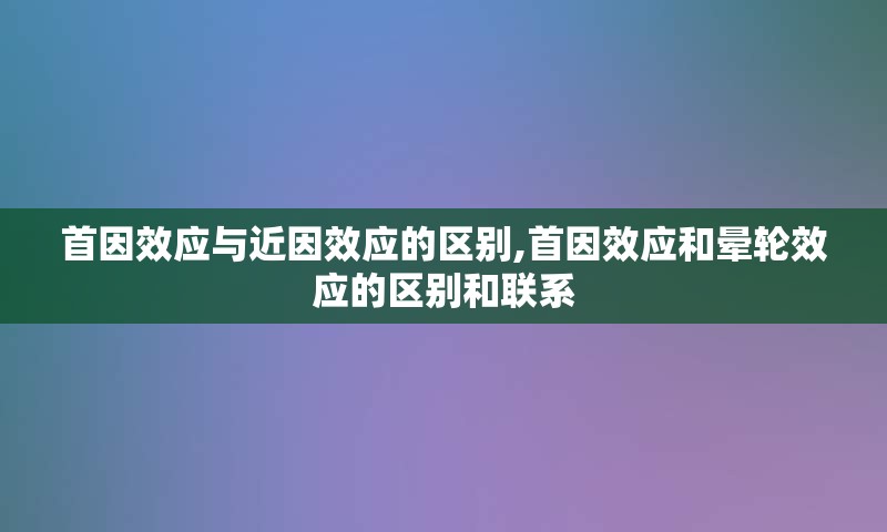 首因效应与近因效应的区别,首因效应和晕轮效应的区别和联系