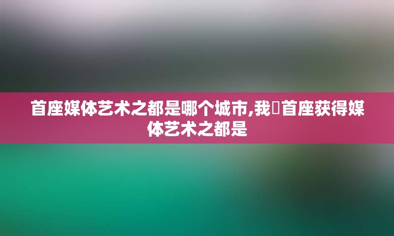 首座媒体艺术之都是哪个城市,我囯首座获得媒体艺术之都是