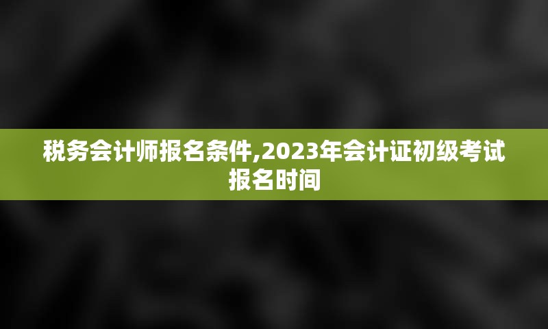 税务会计师报名条件,2023年会计证初级考试报名时间