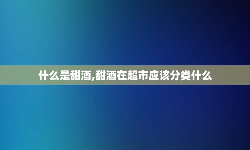 什么是甜酒,甜酒在超市应该分类什么