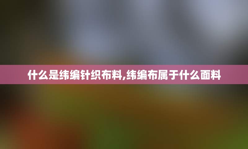 什么是纬编针织布料,纬编布属于什么面料