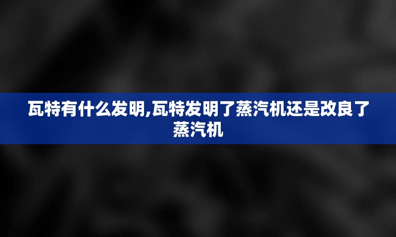 瓦特有什么发明,瓦特发明了蒸汽机还是改良了蒸汽机