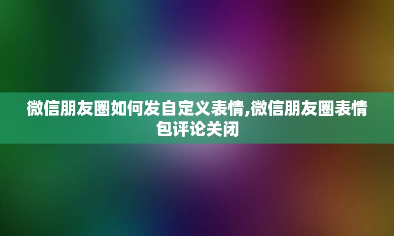 微信朋友圈如何发自定义表情,微信朋友圈表情包评论关闭