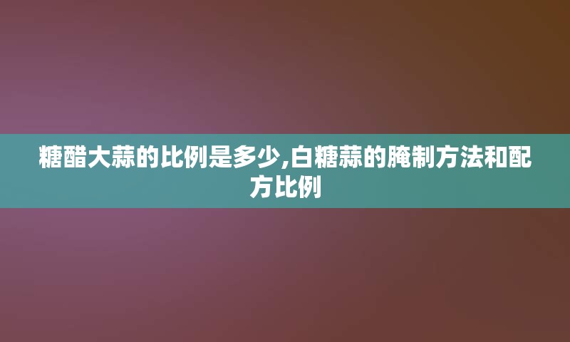 糖醋大蒜的比例是多少,白糖蒜的腌制方法和配方比例