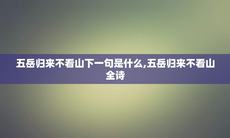 五岳归来不看山下一句是什么,五岳归来不看山全诗