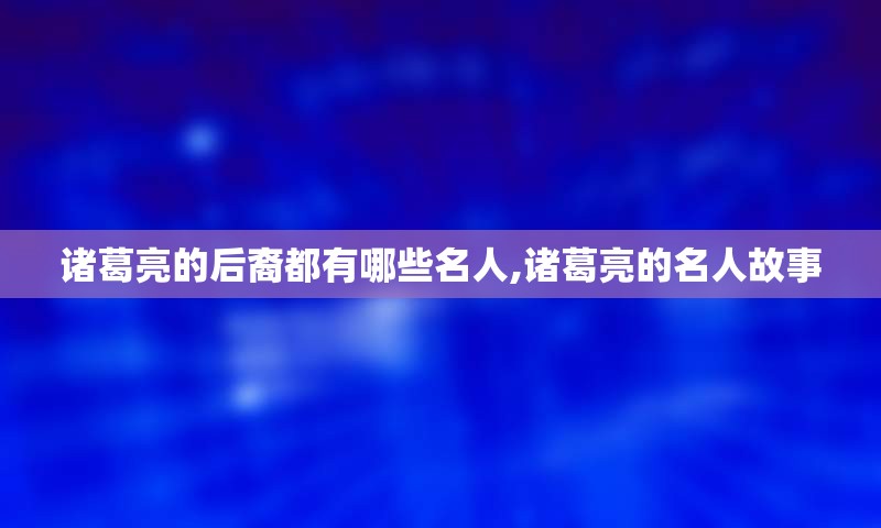 诸葛亮的后裔都有哪些名人,诸葛亮的名人故事