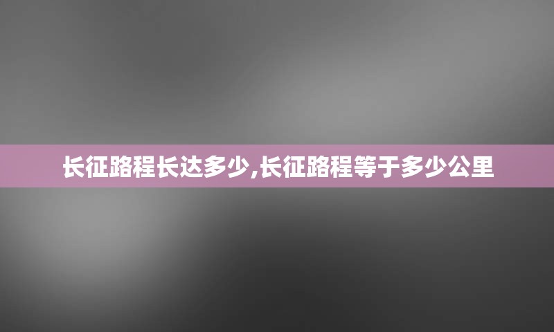 长征路程长达多少,长征路程等于多少公里