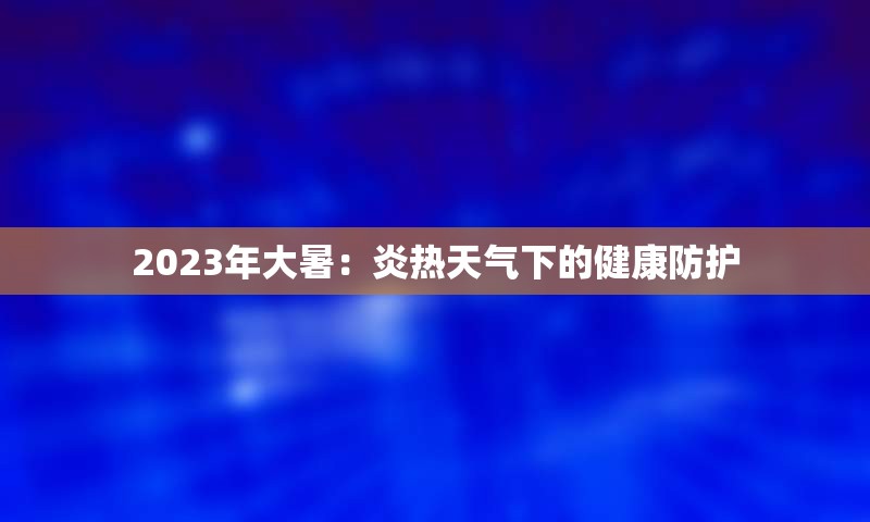 2023年大暑：炎热天气下的健康防护