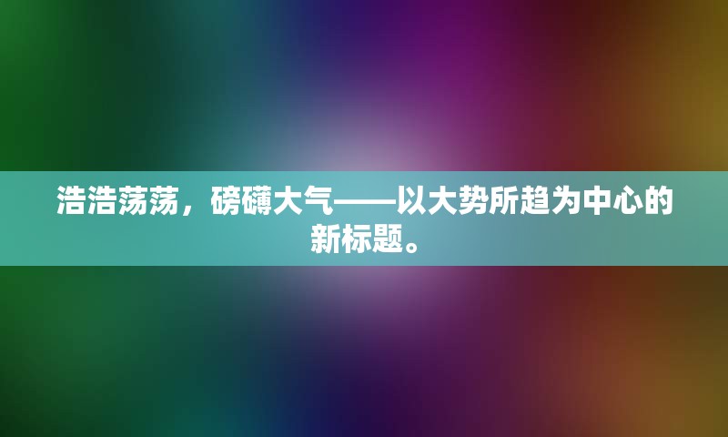 浩浩荡荡，磅礴大气——以大势所趋为中心的新标题。