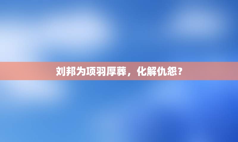 刘邦为项羽厚葬，化解仇怨？