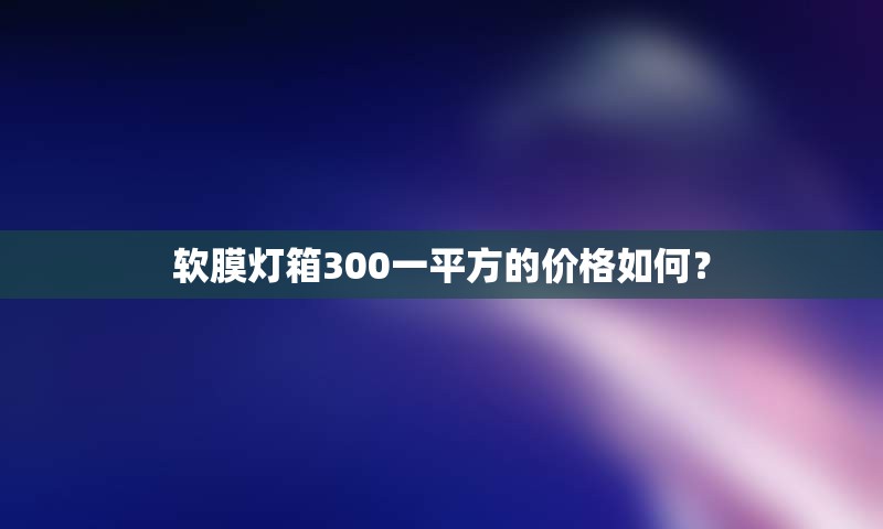 软膜灯箱300一平方的价格如何？