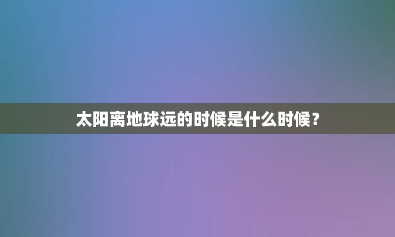 太阳离地球远的时候是什么时候？