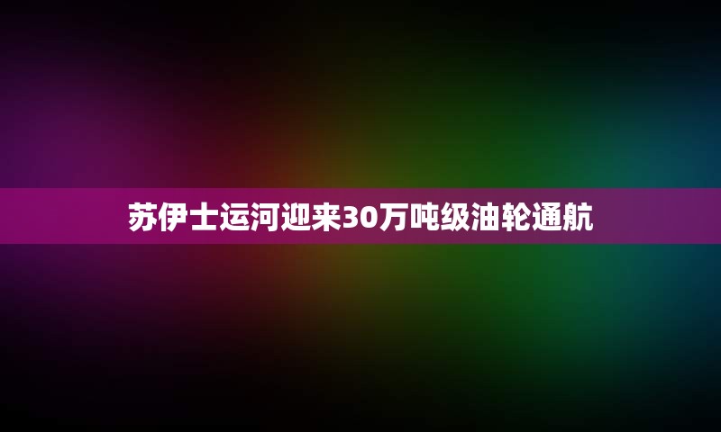 苏伊士运河迎来30万吨级油轮通航