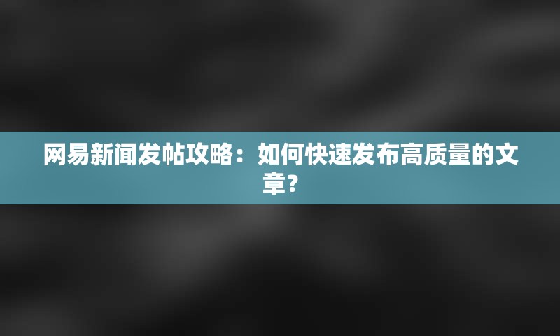 网易新闻发帖攻略：如何快速发布高质量的文章？