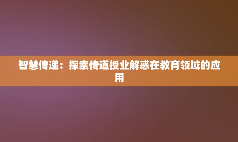 智慧传递：探索传道授业解惑在教育领域的应用