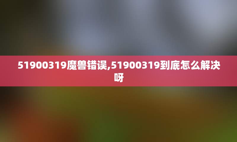 51900319魔兽错误,51900319到底怎么解决呀