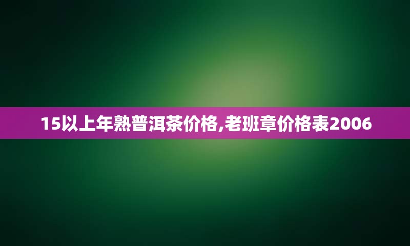 15以上年熟普洱茶价格,老班章价格表2006