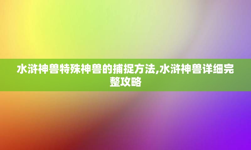 水浒神兽特殊神兽的捕捉方法,水浒神兽详细完整攻略