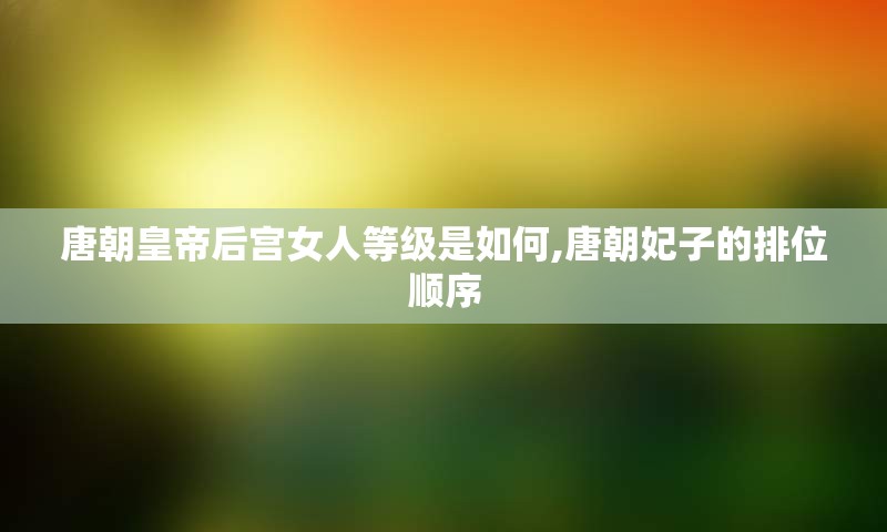 唐朝皇帝后宫女人等级是如何,唐朝妃子的排位顺序